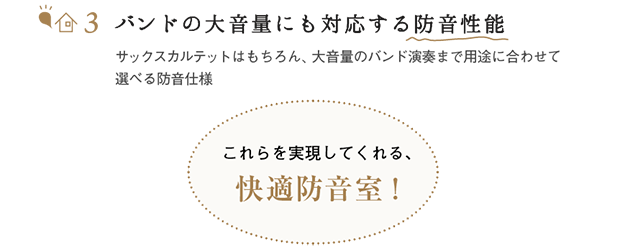 バンドの大音量にも対応する防音性能 サックスカルテットはもちろん、大音量のバンド演奏まで用途に合わせて選べる防音仕様　これらをすべて実現してくれる、快適防音室！