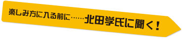 楽しみに入る前に……北田学に聞く！